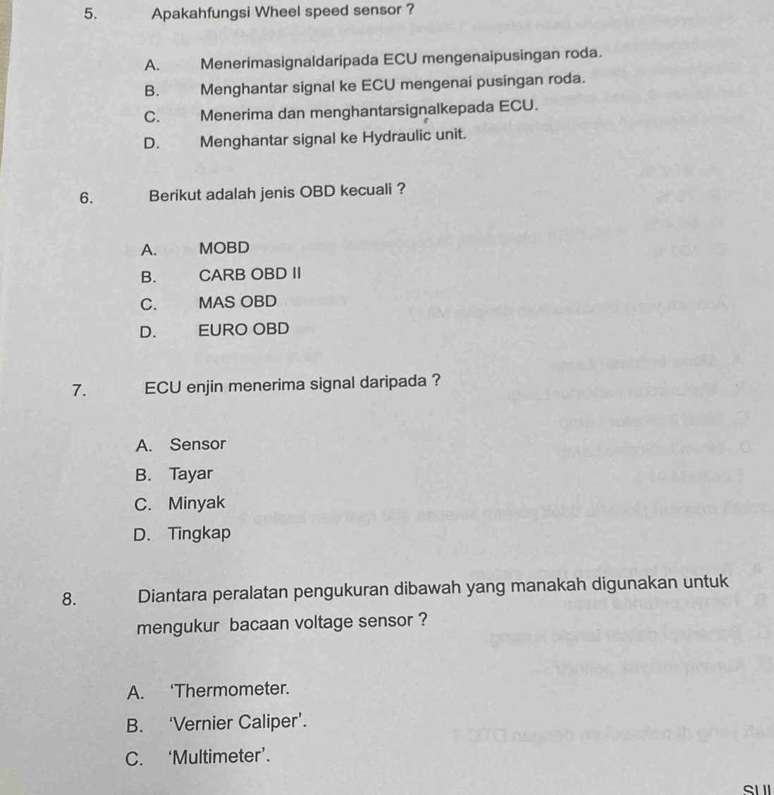 Apakahfungsi Wheel speed sensor ?
A. Menerimasignaldaripada ECU mengenaipusingan roda.
B. Menghantar signal ke ECU mengenai pusingan roda.
C. Menerima dan menghantarsignalkepada ECU.
D. Menghantar signal ke Hydraulic unit.
6. Berikut adalah jenis OBD kecuali ?
A. MOBD
B. CARB OBD II
C. MAS OBD
D. EURO OBD
7. ECU enjin menerima signal daripada ?
A. Sensor
B. Tayar
C. Minyak
D. Tingkap
8. Diantara peralatan pengukuran dibawah yang manakah digunakan untuk
mengukur bacaan voltage sensor ?
A. ‘Thermometer.
B. ‘Vernier Caliper’.
C. ‘Multimeter’.