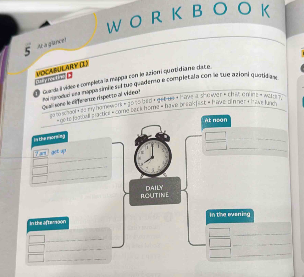 At a glance! 
VOCABULARY (1) 
Daily routine D 
Guarda il video e completa la mappa con le azioni quotidiane date. 
Poi riproduci una mappa simile sul tuo quaderno e completala con le tue azioni quotidiane. 
Quali sono le differenze rispetto al video? 
go to school • do my homework • go to bed • get up • have a shower • chat online • watch TV 
* go to football practice • come back home • have breakfast • have dinner • have lunch 
At noon 
In the morning 
_ 
11 
_ 
7 am get up 
10 2
_ 
9 
_ 
8 
7 6
_ 
DAILY 
routine 
In the evening 
In the afternoon 
_ 
_ 
_ 
_ 
_ 
_