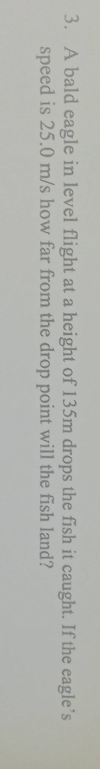 A bald eagle in level flight at a height of 135m drops the fish it caught. If the eagle’s 
speed is 25.0 m/s how far from the drop point will the fish land?