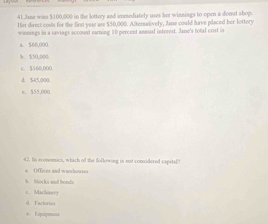 Layou
41.Jane wins $100,000 in the lottery and immediately uses her winnings to open a donut shop.
Her direct costs for the first year are $50,000. Alternatively, Jane could have placed her lottery
winnings in a savings account earning 10 percent annual interest. Jane's total cost is
a. $60,000.
b. $50,000.
c. $160,000.
d. $45,000
e. $55,000.
42. In economics, which of the following is nor considered capital?
a. Offices and warehouses
b. Stocks and bonds
c. Machinery
d. Factories
e. Equipment