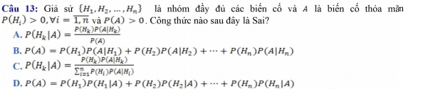 Giả sử  H_1,H_2,...,H_n là nhóm đầy đủ các biển cố và A là biến cố thỏa mãn
P(H_i)>0,forall i=overline 1,nv_2 P(A)>0 Công thức nào sau đây là Sai?
A. P(H_k|A)=frac P(H_k)P(A|H_k)P(A)
B. P(A)=P(H_1)P(A|H_1)+P(H_2)P(A|H_2)+·s +P(H_n)P(A|H_n)
C. P(H_k|A)=frac P(H_k)P(A|H_k)(sumlimits _i=1)^nP(H_i)P(A|H_i)
D. P(A)=P(H_1)P(H_1|A)+P(H_2)P(H_2|A)+·s +P(H_n)P(H_n|A)