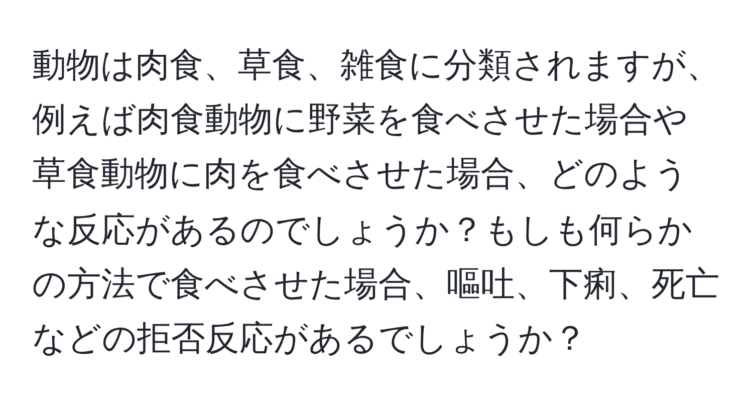 動物は肉食、草食、雑食に分類されますが、例えば肉食動物に野菜を食べさせた場合や草食動物に肉を食べさせた場合、どのような反応があるのでしょうか？もしも何らかの方法で食べさせた場合、嘔吐、下痢、死亡などの拒否反応があるでしょうか？
