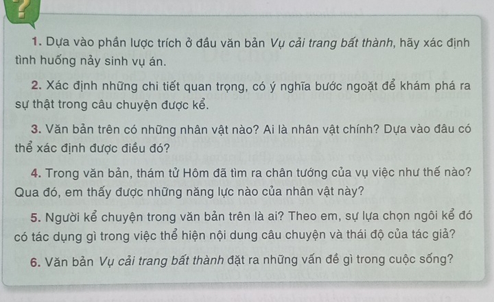 a 
1. Dựa vào phần lược trích ở đầu văn bản Vụ cải trang bất thành, hãy xác định 
tình huống nảy sinh vụ án. 
2. Xác định những chi tiết quan trọng, có ý nghĩa bước ngoặt để khám phá ra 
sự thật trong câu chuyện được kể. 
3. Văn bản trên có những nhân vật nào? Ai là nhân vật chính? Dựa vào đâu có 
thể xác định được điều đó? 
4. Trong văn bản, thám tử Hôm đã tìm ra chân tướng của vụ việc như thế nào? 
Qua đó, em thấy được những năng lực nào của nhân vật này? 
5. Người kể chuyện trong văn bản trên là ai? Theo em, sự lựa chọn ngôi kể đó 
có tác dụng gì trong việc thể hiện nội dung câu chuyện và thái độ của tác giả? 
6. Văn bản Vụ cải trang bất thành đặt ra những vấn đề gì trong cuộc sống?