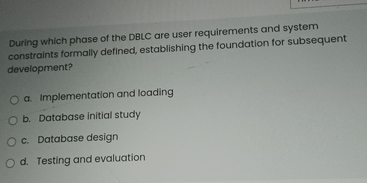 During which phase of the DBLC are user requirements and system
constraints formally defined, establishing the foundation for subsequent
development?
a. Implementation and loading
b. Database initial study
c. Database design
d. Testing and evaluation