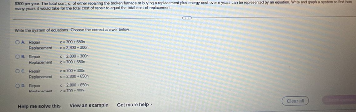 $300 per year. The total cost, c, of either repairing the broken furnace or buying a replacement plus energy cost over n years can be represented by an equation. Write and graph a system to find how
many years it would take for the total cost of repair to equal the total cost of replacement
Write the system of equations. Choose the correct answer below,
A. Repair c=700+650n
Replacement c=2,800+300n
B. Repair c=2,800+300n
Replacement c=700+650n
C. Repair c=700+300n
Replacement c=2,800+650n
D. Repair c=2,800+650n
Renlarement r=700+300n
Help me solve this View an example Get more help - Clear all Che ansर