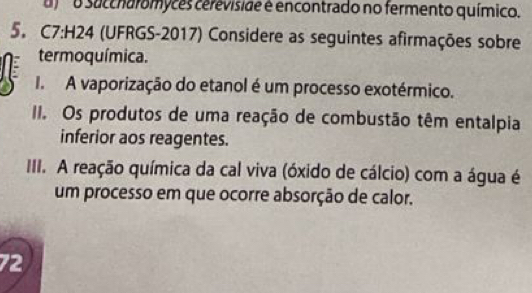 succharomyces cereviside é encontrado no fermento químico. 
5. C7:H24 (UFRGS-2017) Considere as seguintes afirmações sobre 
termoquímica. 
I. A vaporização do etanol é um processo exotérmico. 
II. Os produtos de uma reação de combustão têm entalpia 
inferior aos reagentes. 
III. A reação química da cal viva (óxido de cálcio) com a água é 
um processo em que ocorre absorção de calor. 
72