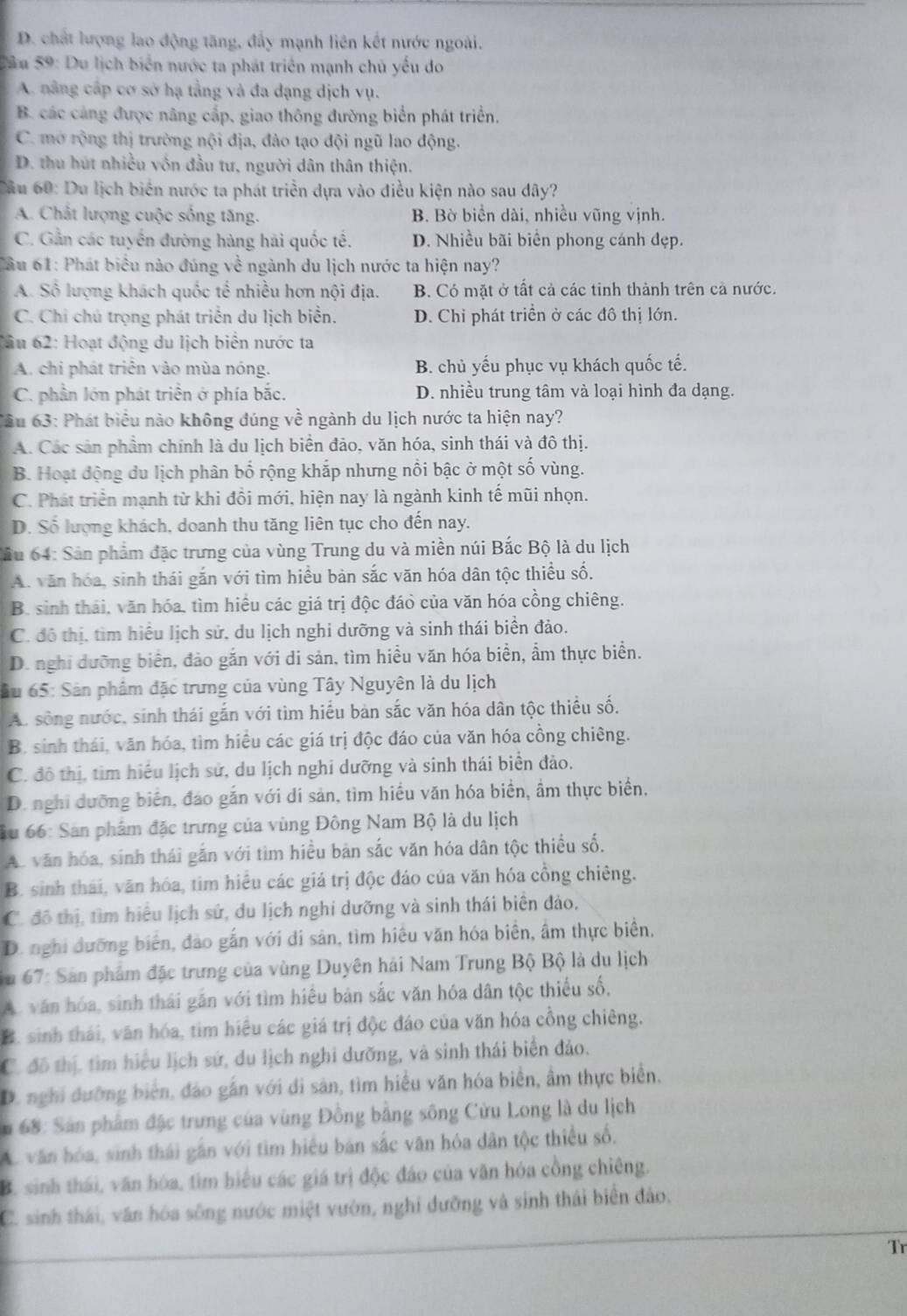 D. chất lượng lao động tăng, đẩy mạnh liên kết nước ngoài.
Câu 59: Du lịch biển nước ta phát triển mạnh chủ yếu do
A. nâng cấp cơ sở hạ tầng và đa dạng dịch vụ.
B. các cảng được nâng cấp, giao thông đường biển phát triển.
C. mở rộng thị trường nội địa, đào tạo đội ngũ lao động.
D. thu hút nhiều vôn đầu tư, người dân thân thiện.
Cầu 60: Du lịch biển nước ta phát triển dựa vào điều kiện nào sau dây?
A. Chất lượng cuộc sống tăng. B. Bờ biển dài, nhiều vũng vịnh.
C. Gần các tuyển đường hàng hải quốc tế. D. Nhiều bãi biển phong cánh đẹp.
Âu 61: Phát biểu nào đúng về ngành du lịch nước ta hiện nay?
A. Số lượng khách quốc tế nhiều hơn nội địa. B. Có mặt ở tất cả các tinh thành trên cả nước.
C. Chỉ chủ trọng phát triển du lịch biển. D. Chi phát triển ở các đô thị lớn.
C âu 62: Hoạt động du lịch biển nước ta
A. chi phát triển vào mùa nóng. B. chủ yếu phục vụ khách quốc tế.
C. phần lớn phát triển ở phía bắc. D. nhiều trung tâm và loại hình đa dạng.
Tâu 63: Phát biểu nào không đúng về ngành du lịch nước ta hiện nay?
A. Các sản phầm chính là du lịch biển đảo, văn hóa, sinh thái và đô thị.
B. Hoạt động du lịch phân bố rộng khắp nhưng nổi bậc ở một số vùng.
C. Phát triển mạnh từ khi đồi mới, hiện nay là ngành kinh tế mũi nhọn.
D. Số lượng khách, doanh thu tăng liên tục cho đến nay.
Sầu 64: Sản phẩm đặc trưng của vùng Trung du và miền núi Bắc Bộ là du lịch
A. văn hóa, sinh thái gắn với tìm hiều bản sắc văn hóa dân tộc thiều số,
B. sinh thái, văn hóa, tìm hiều các giá trị độc đáỏ của văn hóa cồng chiêng.
C. đô thị, tìm hiểu lịch sử, du lịch nghi dưỡng và sinh thái biển đảo.
D. nghi dưỡng biên, đảo gắn với di sản, tìm hiều văn hóa biển, ẩm thực biển.
ầu 65: Sản phâm đặc trưng của vùng Tây Nguyên là du lịch
A. sông nước, sinh thái gắn với tìm hiểu bàn sắc văn hóa dân tộc thiều số,
B. sinh thái, văn hóa, tìm hiểu các giá trị độc đáo của văn hóa cồng chiêng.
C. đô thị, tìm hiếu lịch sử, du lịch nghi dưỡng và sinh thái biển đảo.
D. nghi dưỡng biển, đảo gắn với di sản, tìm hiều văn hóa biển, ầm thực biển,
Su 66: Sản phẩm đặc trưng của vùng Đông Nam Bộ là du lịch
A. văn hóa, sinh thái gắn với tìm hiều bản sắc văn hóa dân tộc thiều số,
B. sinh thái, văn hóa, tim hiều các giá trị độc đảo của văn hóa cồng chiêng.
C. đô thị, tìm hiệu lịch sử, du lịch nghi dưỡng và sinh thái biên đảo,
D. nghi dưỡng biển, đảo gắn với di sản, tìm hiệu văn hóa biển, âm thực biển.
* u 67: Sản phẩm đặc trưng của vùng Duyên hải Nam Trung Bộ Bộ là du lịch
A văn hóa, sinh thái găn với tìm hiệu bản sắc văn hóa dân tộc thiếu số,
B. sinh thái, văn hóa, tìm hiệu các giá trị độc đảo của văn hóa cổng chiêng.
C. đô thị, tìm hiểu lịch sứ, du lịch nghi dưỡng, và sinh thái biển đảo.
D. nghi dưỡng biển, đảo gắn với di sản, tìm hiểu văn hóa biển, âm thực biển.
* 68: Sân phẩm đặc trưng của vùng Đồng bằng sông Cửu Long là du lịch
A. văn hóa, sinh thái gần với tìm hiệu bản sắc văn hóa dân tộc thiếu số.
B. sinh thái, văn hóa, tìm hiểu các giá trị độc đảo của văn hóa cồng chiêng.
C. sinh thái, văn hóa sông nước miệt vườn, nghi đưỡng và sinh thái biển đảo.
Tr