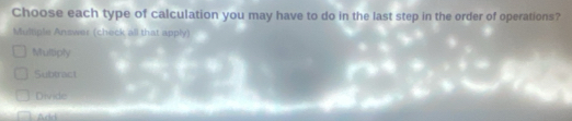 Choose each type of calculation you may have to do in the last step in the order of operations?
Multiple Answer (check all that apply)
Multiply
Subtract
Divide
Add