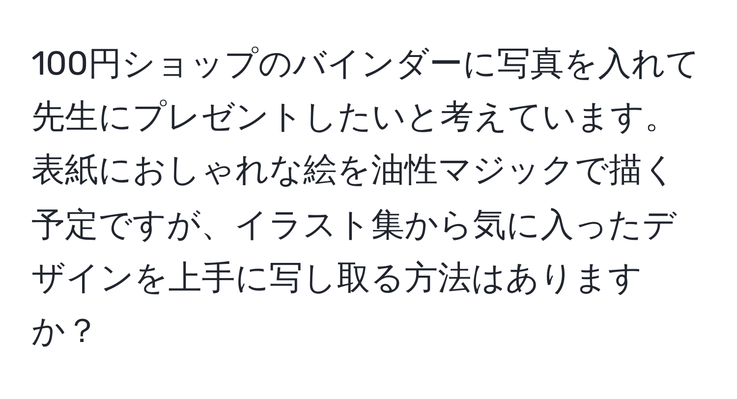 100円ショップのバインダーに写真を入れて先生にプレゼントしたいと考えています。表紙におしゃれな絵を油性マジックで描く予定ですが、イラスト集から気に入ったデザインを上手に写し取る方法はありますか？