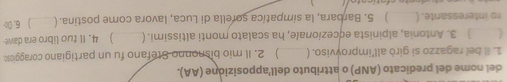 del nome del predicato (ANP) o attributo dell’apposizione (AA). 
1. Il bel ragazzo si girò all’improyviso. ( _ 2. Il mio bisnonno Stefano fu un partigiano coraggioso. 
) 3. Antonia, alpinista eçcezionale, ha scalato monti altissimi. ( ) 4. Il tuo libro era dawe 
ro interessante. ( ) 5. Barbara, la simpatica sorella di Luca, lavora come postina. (_ ) 6, Do- 
、