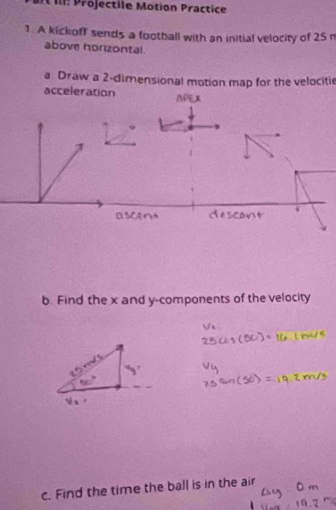 Il: Projectile Motion Practice 
1. A kickoff sends a football with an initial velocity of 25
above horizontal. 
a Draw a 2 -dimensional motion map for the velocitie 
acceleration 
AP 
b. Find the x and y -components of the velocity 
c. Find the time the ball is in the air