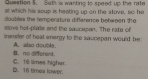 Seth is wanting to speed up the rate
at which his soup is heating up on the stove, so he
doubles the temperature difference between the
stove hot-plate and the saucepan. The rate of
transfer of heat energy to the saucepan would be:
A. also double.
B. no different.
C. 16 times higher.
D. 16 times lower.