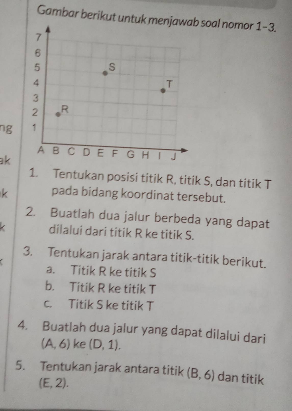 Gambar berikut untuk men soal nomor 1-3. 
ng 
ak 
1. Tentukan posisi titik R, titik S, dan titik T
k pada bidang koordinat tersebut. 
2. Buatlah dua jalur berbeda yang dapat 
dilalui dari titik R ke titik S. 
3. Tentukan jarak antara titik-titik berikut. 
a. Titik R ke titik S
b. Titik R ke titik T
c. Titik S ke titik T
4. Buatlah dua jalur yang dapat dilalui dari
(A,6) ke (D,1). 
5. Tentukan jarak antara titik (B,6) dan titik
(E,2).