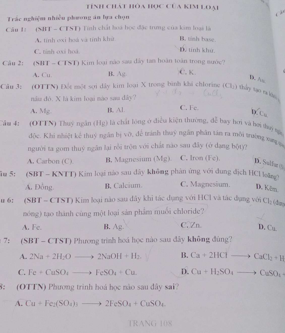 tính chảt hóa học của kim loại
Câ
Trắc nghiệm nhiều phương án lựa chọn
Câu 1: (SBT - CTST) Tính chất hoá học đặc trưng của kim loại là
A. tính oxi hoá và tính khử. B. tinh base.
C. tính oxi hoá.
D. tính khử.
Câu 2: (SBT - CTST) Kim loại nào sau dây tan hoàn toàn trong nước?
A. Cu. B. Ag.
Č. K.
D. Au
Câu 3: (OTTN) Đốt một sợi dây kim loại X trong bình khí chlorine (Cl₂) thấy tạo ra kh
nâu đỏ. X là kim loại nào sau dây?
A. Mg. B. Al.
C. Fe.
D. Cu.
Câu 4: (OTTN) Thuỷ ngân (Hg) là chất lỏng ở diều kiện thường, dễ bay hơi và hơi thuỷ ngà
độc. Khi nhiệt kế thuỷ ngân bị vỡ, để tránh thuỷ ngân phân tán ra môi trường xung qu
người ta gom thuỷ ngân lại rồi trộn với chất nào sau đây (ở dạng bột)?
A. Carbon (C). B. Magnesium (Mg). C. Iron (Fe).
D. Sulfur (S)
âu 5:  (SBT - KNTT) Kim loại nào sau đây không phản ứng với dung dịch HCl loãng
A. Đồng. B. Calcium. C. Magnesium. D. Kẽm.
u 6:  (SBT - CTST) Kim loại nào sau dây khi tác dụng với HCl và tác dụng với Cl_2 (đượ
nóng) tạo thành cùng một loại sản phẩm muối chloride?
A. Fe. B. Ag. C.Zn.
D. Cu.
* 7: (SBT - CTST) Phương trình hoá học nào sau đây không đúng?
A. 2Na+2H_2Oto 2NaOH+H_2. B. Ca+2HClto CaCl_2+H
C. Fe+CuSO_4to FeSO_4+Cu. D. Cu+H_2SO_4to CuSO_4+
8: (OTTN) Phương trình hoá học nào sau đây sai?
A. Cu+Fe_2(SO_4)_3to 2FeSO_4+CuSO_4.
TRANG 108