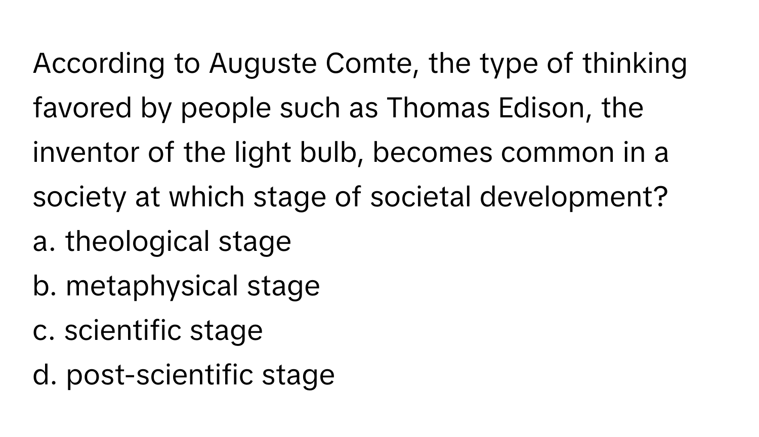 According to Auguste Comte, the type of thinking favored by people such as Thomas Edison, the inventor of the light bulb, becomes common in a society at which stage of societal development? 

a. theological stage 
b. metaphysical stage 
c. scientific stage 
d. post-scientific stage