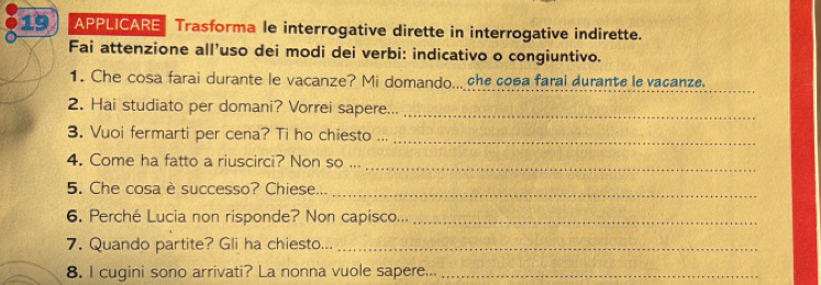 APPLICARE Trasforma le interrogative dirette in interrogative indirette. 
Fai attenzione all'uso dei modi dei verbi: indicativo o congiuntivo. 
1. Che cosa farai durante le vacanze? Mi domando.. che cosa farai durante le vacanze 
2. Hai studiato per domani? Vorrei sapere..._ 
3. Vuoi fermarti per cena? Ti ho chiesto ... 
_ 
4. Come ha fatto a riuscirci? Non so ..._ 
5. Che cosaè successo? Chiese..._ 
6. Perché Lucia non risponde? Non capisco..._ 
7. Quando partite? Gli ha chiesto..._ 
8. I cugini sono arrivati? La nonna vuole sapere..._