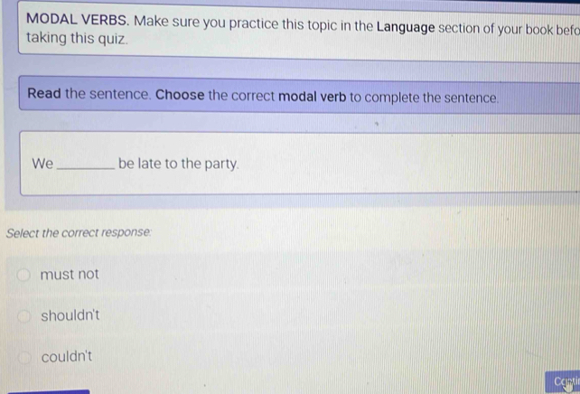 MODAL VERBS. Make sure you practice this topic in the Language section of your book befc
taking this quiz.
Read the sentence. Choose the correct modal verb to complete the sentence.
We _be late to the party.
Select the correct response:
must not
shouldn't
couldn't
Cantir