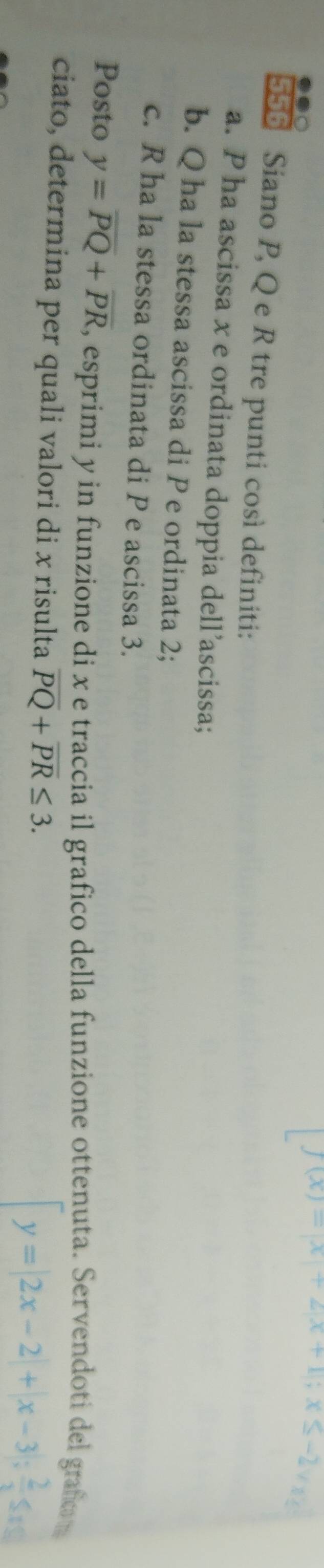 f(x)=|x|+2|x+1|; x≤ -2sqrt(x)
556 Siano P, Q e R tre punti così definiti: 
a. P ha ascissa x e ordinata doppia dell’ascissa; 
b. Q ha la stessa ascissa di P e ordinata 2; 
c. R ha la stessa ordinata di P e ascissa 3. 
Posto y=overline PQ+overline PR , esprimi y in funzione di x e traccia il grafico della funzione ottenuta. Servendoti del grafom 
ciato, determina per quali valori di x risulta overline PQ+overline PR≤ 3.
y=|2x-2|+|x-3|;  2/x ≤ x≤