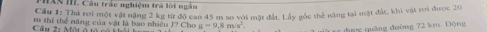 PHXN III. Câu trắc nghiệm trả lời ngắn 
Câu 1: Thả rơi một vật nặng 2 kg từ độ cao 45 m so với mặt đất. Lấy gốc thể năng tại mặt đất, khi vật rơi được 20
m thì thể năng của vật là bao nhiêu J? Cho g=9,8m/s^2. 
Câu 2: Một ô tô có khối 
n được quãng đường 72 km. Động