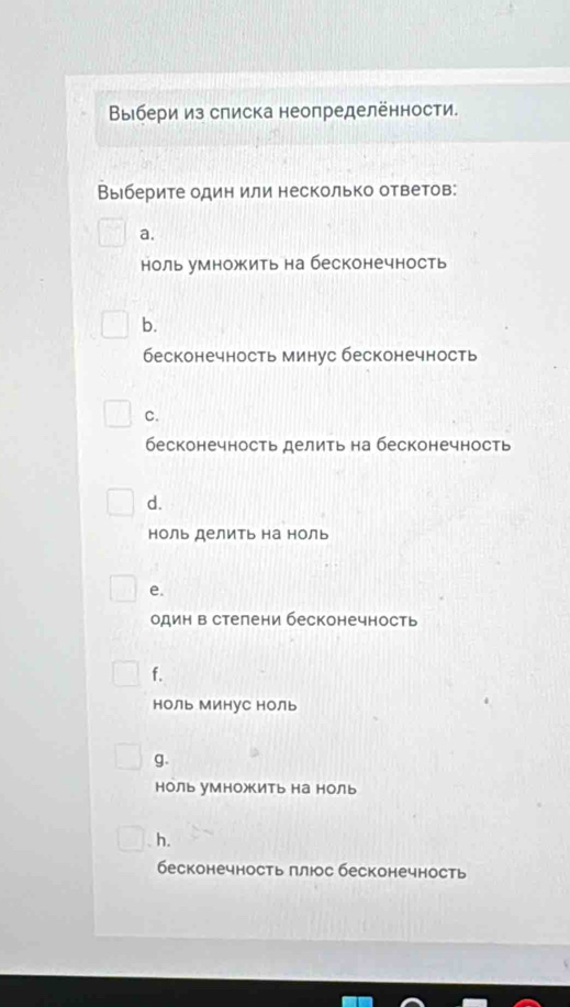 Βыбери из слиска неопределённости.
Выберите один или несколько ответов:
a.
ноль умножить на бесконечность
b.
бесконечность минус бесконечность
C.
бесконечность делить на бесконечность
d.
ноль делить на ноль
e.
один в стелени бесконечность
f.
ноЛь Минус НоЛь
g.
ноль уМножить на ноль
h.
бесконечность πлюс бесконечность