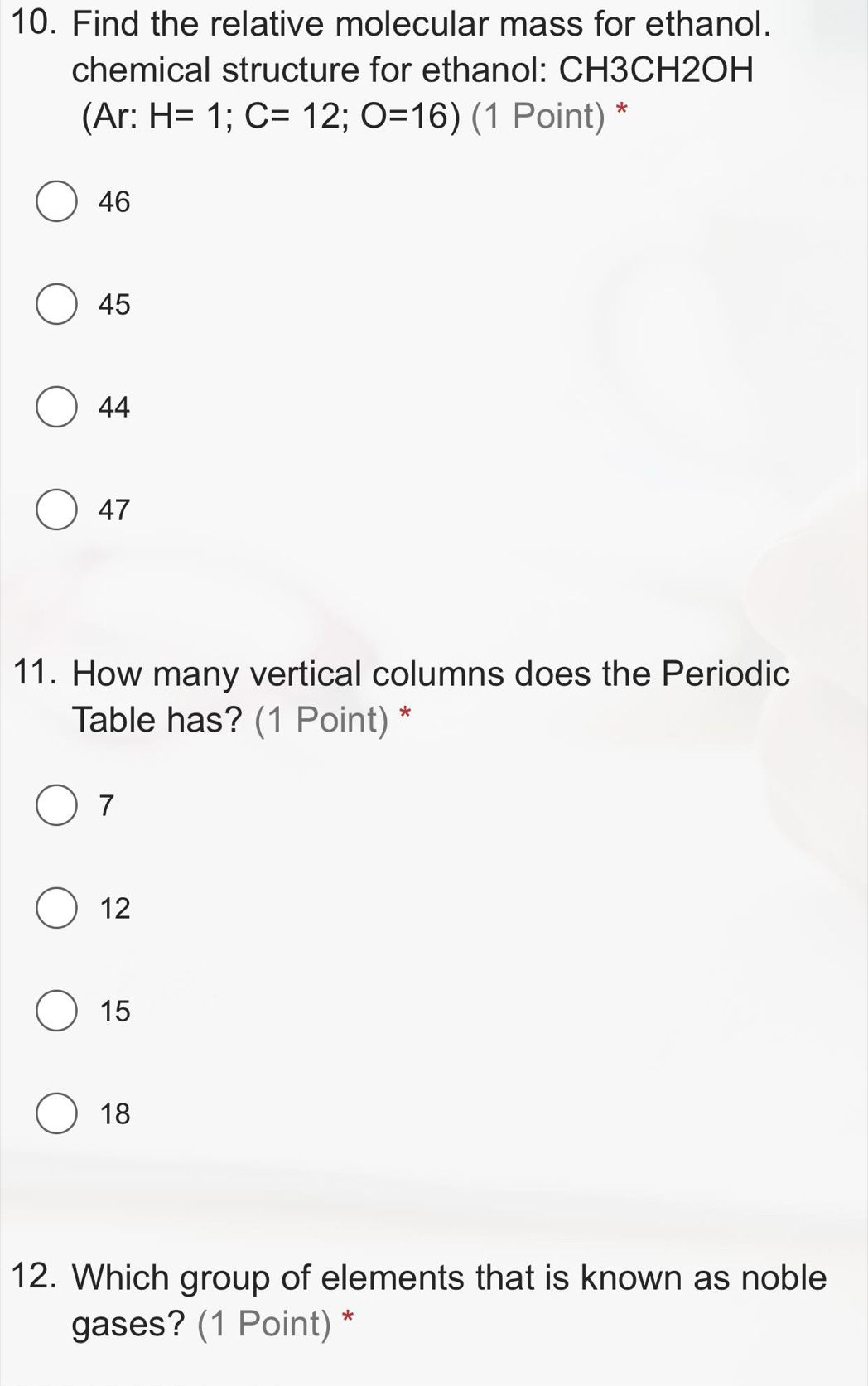 Find the relative molecular mass for ethanol.
chemical structure for ethanol: CH3CH2OH
(Ar: H=1; C=12; O=16) (1 Point) *
46
45
44
47
11. How many vertical columns does the Periodic
Table has? (1 Point) *
7
12
15
18
12. Which group of elements that is known as noble
gases? (1 Point) *