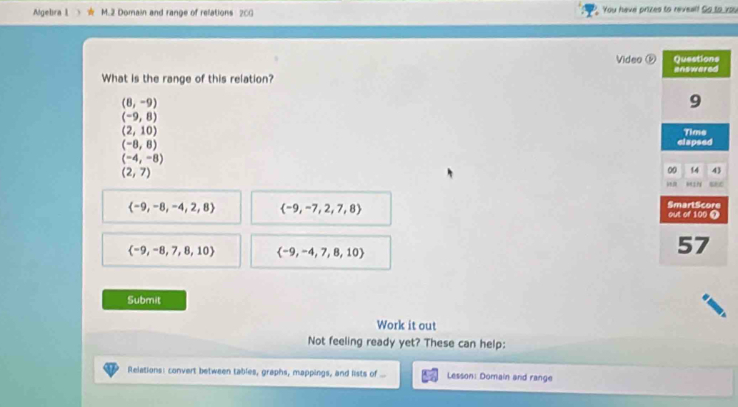 Algebra l M.2 Domain and range of relations 20G You have prizes to reveal! So to you 
Video ⓑ 
What is the range of this relation?
(8,-9)
(-9,8)
(2,10)
(-8,8)
(-4,-8)
(2,7)
 -9,-8,-4,2,8  -9,-7,2,7,8
 -9,-8,7,8,10  -9,-4,7,8,10
Submit 
Work it out 
Not feeling ready yet? These can help: 
Relations: convert between tables, graphs, mappings, and lists of ... Lesson: Domain and range