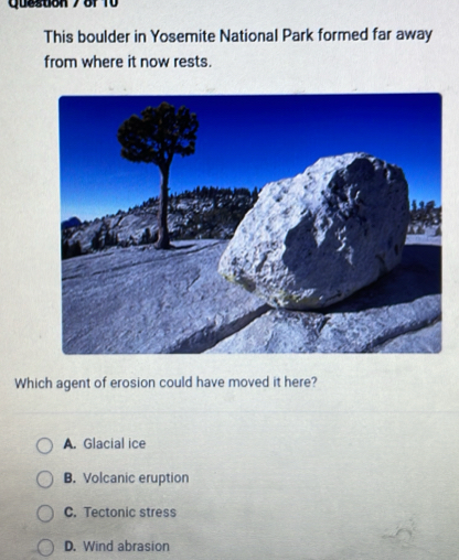 Queston 7 of 10
This boulder in Yosemite National Park formed far away
from where it now rests.
Which agent of erosion could have moved it here?
A. Glacial ice
B. Volcanic eruption
C. Tectonic stress
D. Wind abrasion