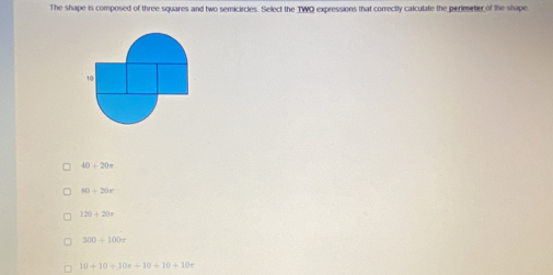 The shape is composed of three squares and two semicircles. Select the TWO expressions that correctly calculate the perimeter of the shape
40+20=
80+20r
120+20n
300+100=
10+10+10x+10+10+10x