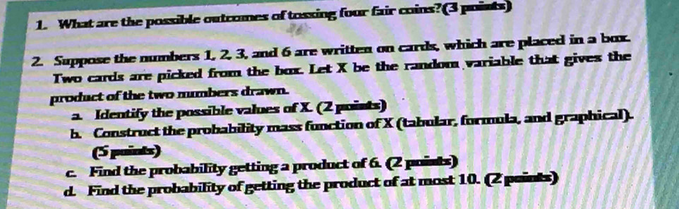 What are the possible outcomes of tossing four fair coins?(3 points) 
2. Suppose the numbers 1, 2, 3, and 6 are written on cards, which are placed in a box. 
Two cards are picked from the box. Let X be the random variable that gives the 
product of the two numbers drawn. 
a. Identify the possible values of X. (2 points) 
b. Construct the probability mass function of X (tabular, formula, and graphical). 
(5 paints) 
c. Find the probability getting a product of 6. (2 poists) 
d. Find the probability of getting the product of at most 10. (2 points)