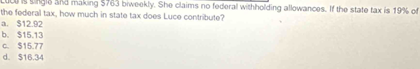 Luce is single and making $763 biweekly. She claims no federal withholding allowances. If the state tax is 19% of
the federal tax, how much in state tax does Luce contribute?
a. $12.92
b. $15.13
c. $15.77
d. $16.34