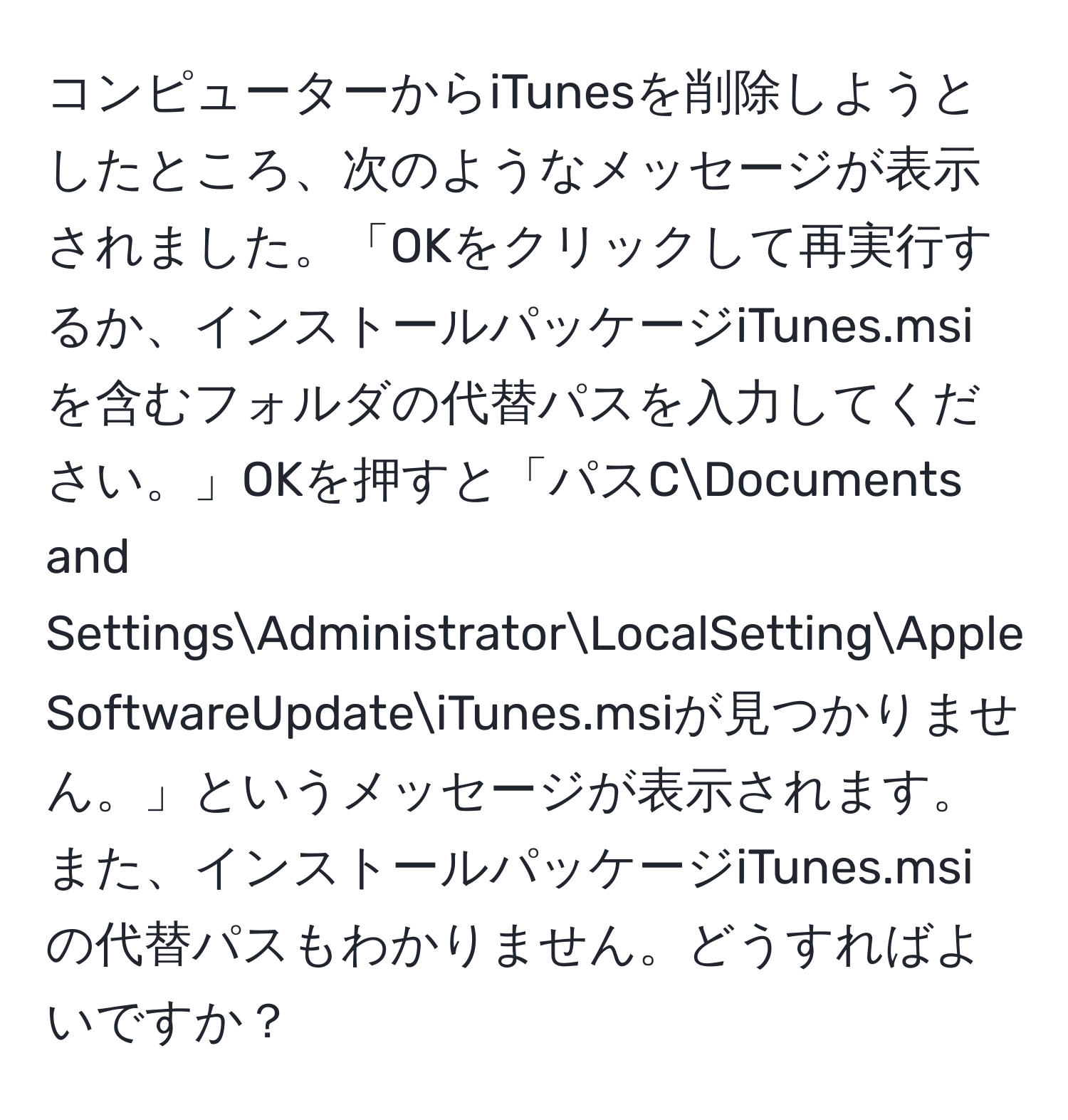 コンピューターからiTunesを削除しようとしたところ、次のようなメッセージが表示されました。「OKをクリックして再実行するか、インストールパッケージiTunes.msiを含むフォルダの代替パスを入力してください。」OKを押すと「パスCDocuments and SettingsAdministratorLocalSettingApple SoftwareUpdateiTunes.msiが見つかりません。」というメッセージが表示されます。また、インストールパッケージiTunes.msiの代替パスもわかりません。どうすればよいですか？