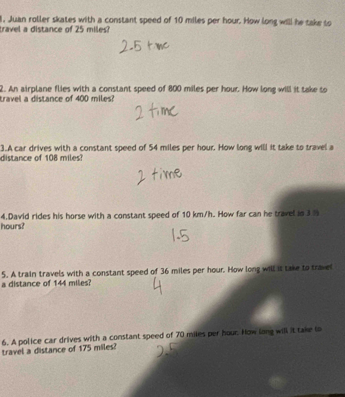 Juan roller skates with a constant speed of 10 miles per hour. How long will he take to 
travel a distance of 25 miles? 
2. An airplane flies with a constant speed of 800 miles per hour. How long will it take so 
travel a distance of 400 miles? 
3.A car drives with a constant speed of 54 miles per hour. How long will it take to travel a 
distance of 108 miles? 
4.David rides his horse with a constant speed of 10 km/h. How far can he travel in 3.0
hours? 
5. A train travels with a constant speed of 36 miles per hour. How long will it take to travel 
a distance of 144 miles? 
6. A police car drives with a constant speed of 70 miles per hour. How long will it take to 
travel a distance of 175 miles?