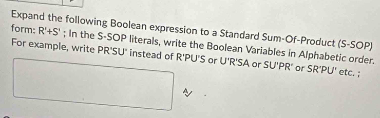 Expand the following Boolean expression to a Standard Sum-Of-Product (S-SOP) 
form: R'+S'; In the S-SOP literals, write the Boolean Variables in Alphabetic order. 
For example, write PR'SU' instead of R'PU'S or U'R'SA or SU'PR' or SR'PU' etc. ;