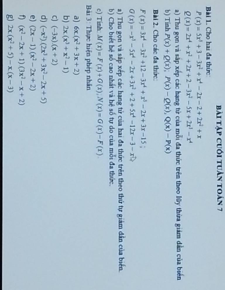 bài tập cuối tuần toán 7
Bài 1. Cho hai đa thức
P(x)=5x^3+3-3x^2+x^4-2x-2+2x^2+x
Q(x)=2x^4+x^2+2x+2-3x^2-5x+2x^3-x^4
a) Thu gọn và sắp xếp các hạng tử của mỗi đa thức trên theo lũy thừa giảm dần của biển
b) Tính P(x)+Q(x);P(x)-Q(x),Q(x)-P(x)
Bài 2. Cho các đa thức:
F(x)=3x^4-3x^2+12-3x^4+x^3-2x+3x-15;
G(x)=-x^3-5x^4-2x+3x^2+2+5x^4-12x-3-x
a) Thu gọn và sắp xếp các hạng tử của hai đa thức trên theo thứ tự giảm dần của biển
b) Cho biết hệ số cao nhất và hệ số tự do của mỗi đa thức.
c) Tính M(x)=F(x)+G(x),N(x)=G(x)-F(x)
Bài 3: Thực hiện phép nhân
a) 6x.(x^2+3x+2)
b) 2x(x^3+x^2-1)
c) (-3x).(x+2)
d) (-x^2).(2x^3+3x^2-2x+5)
e) (2x-1)(x^2-2x+2)
f) (x^2-2x+1)(3x^2-x+2)
g) 2x.(x^2+5)-x.(x-3)