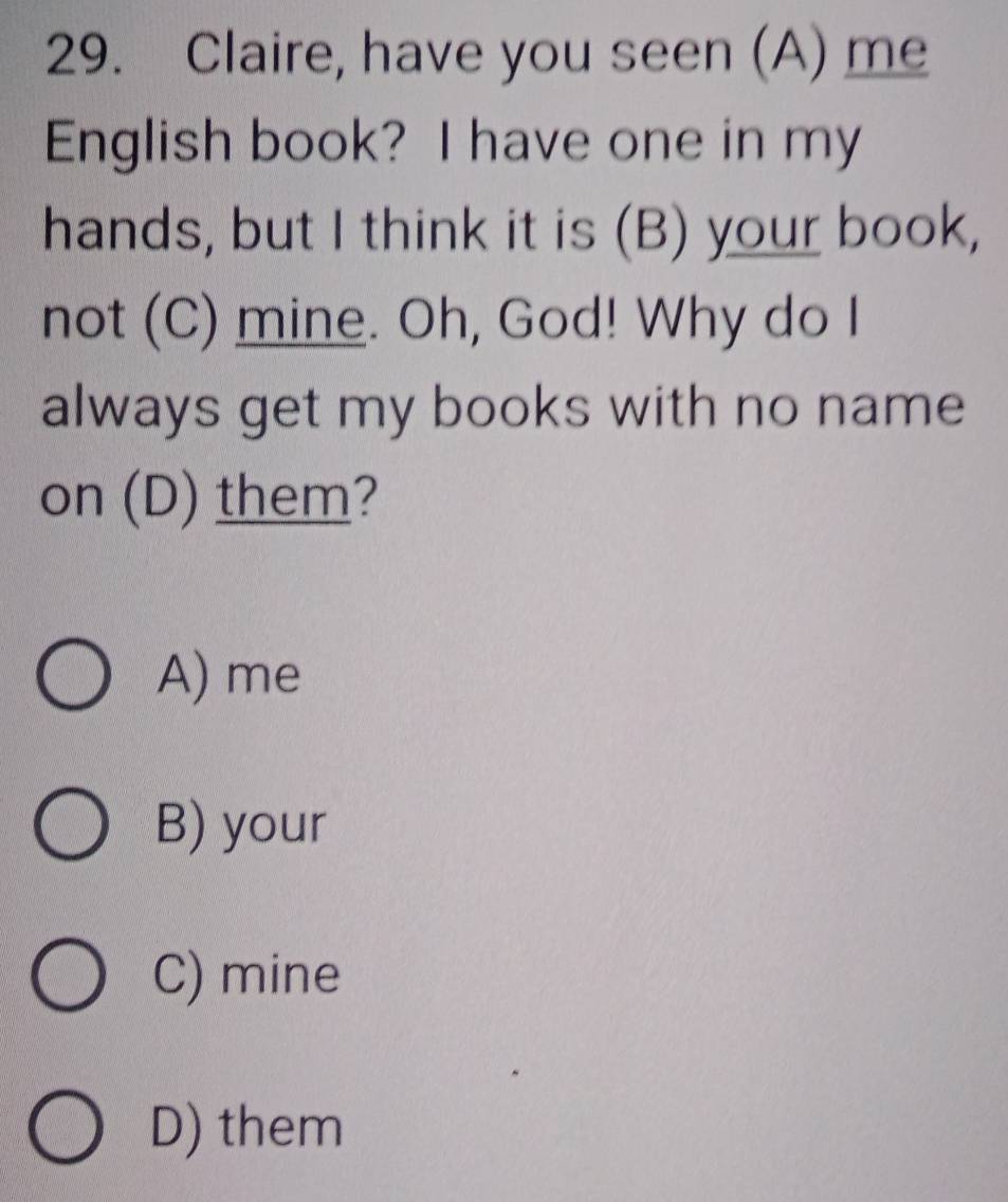 Claire, have you seen (A) me
English book? I have one in my
hands, but I think it is (B) your book,
not (C) mine. Oh, God! Why do I
always get my books with no name
on (D) them?
A) me
B) your
C) mine
D) them