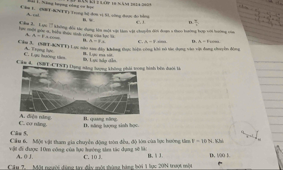 Bàn kỉ 2 Lớp 10 năm 2024-2025
Bãi 1. Năng lượng công cơ học
Câu 1. (SBT-KNTT) Trong hệ đơn vị SI, công được đo bằng
A. cal. B. W.
C. J. D.  W/s . 
Cầu 2. Lực ổ không đổi tác dụng lên một vật làm vật chuyển dời đoạn s theo hướng hợp với hướng của
lực một góc α, biểu thức tính công của lực là:
A. A=F.s. cosα. B. A=F.s.
C. A=F. sina. D. A= Fcosa.
Câu 3, (SBT-KNTT) Lực nào sau đây không thực hiện công khi nó tác dụng vào vật đang chuyển động
A. Trọng lực. B. Lực ma sát.
C. Lực hướng tâm. D. Lực hấp dẫn.
Câu 4. (SBT-CTSình bên dưới là
ện năng. B. quang năng.
D. năng lượng sinh học.
C. cơ năng. R
Câu 5.
Q
Câu 6. Một vật tham gia chuyển động tròn đều, độ lớn của lực hướng tâm F=10N. Khi
M
vật đi được 10m công của lực hướng tâm tác dụng sẽ là:
A. 0 J. C. 10 J. B. 1 J. D. 100 J.
Câu 7, Một người dùng tay đầy một thùng hàng bởi 1 lực 20N trượt một