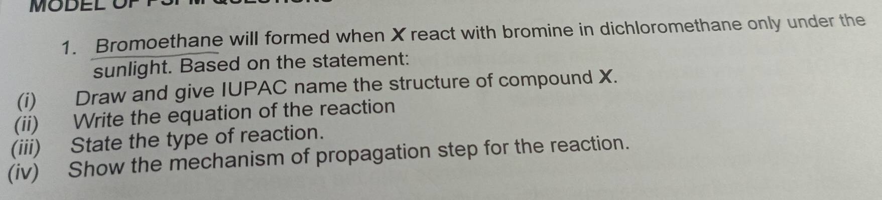 MODEL O 
1. Bromoethane will formed when X react with bromine in dichloromethane only under the 
sunlight. Based on the statement: 
(i) Draw and give IUPAC name the structure of compound X. 
(ii) Write the equation of the reaction 
(iii) State the type of reaction. 
(iv) Show the mechanism of propagation step for the reaction.