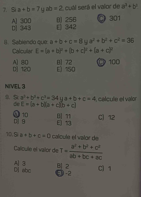 Si a+b=7 ab =2 , cuál será el valor de a^3+b^3.
A) 300 B) 256 C 301
D) 343 E) 342
8. Sabiendo que: a+b+c=8 y a^2+b^2+c^2=36
Calcular E=(a+b)^2+(b+c)^2+(a+c)^2
A) 80 B) 72 C 100
D) 120 E) 150
NIVEL 3
9. Si: a^3+b^3+c^3=34 u a+b+c=4 , calcule el valor
de E=(a+b)(a+c)(b+c)
A 10 B) 11
C 12
D) 9 E) 13
10. Si a+b+c=0 calcule el valor de
Calcule el valor de T= (a^2+b^2+c^2)/ab+bc+ac 
A) 3 B) 2
D) abc
C) 1
E -2