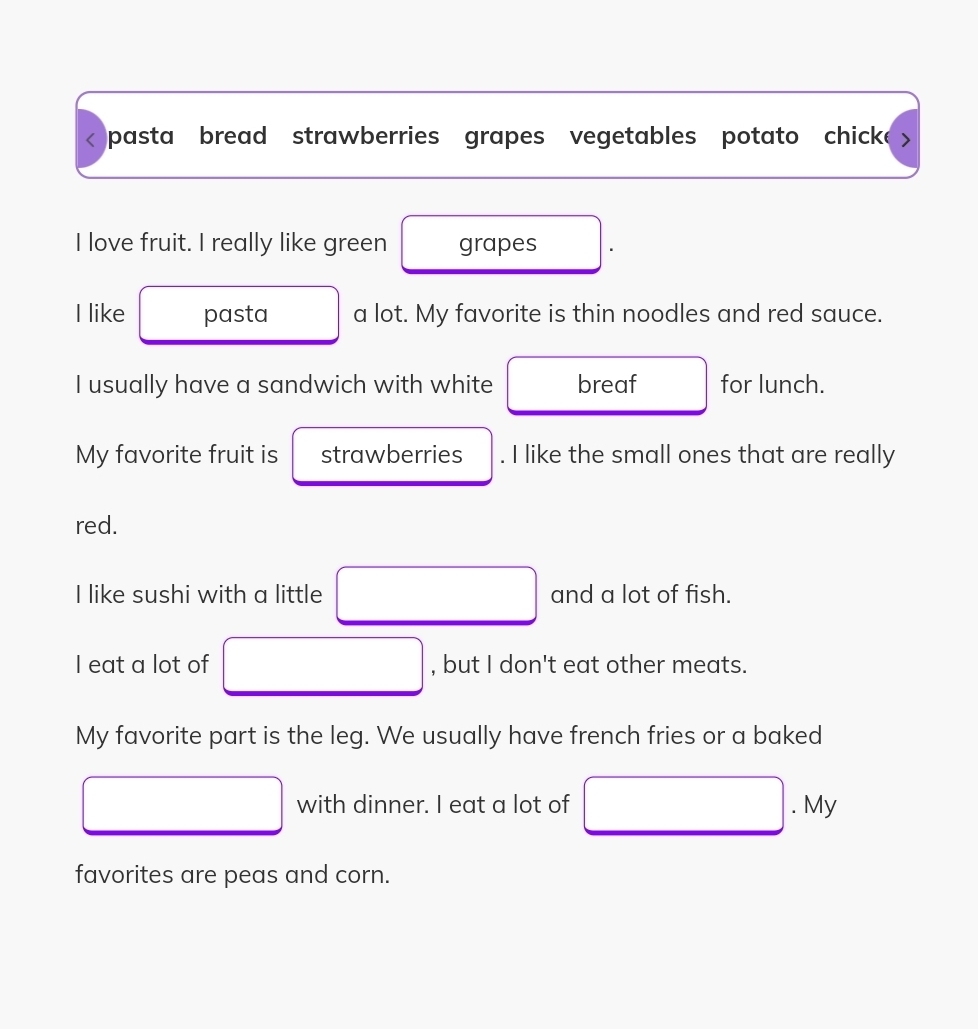 < pasta bread strawberries grapes vegetables potato chicke > 
I love fruit. I really like green grapes 
I like pasta a lot. My favorite is thin noodles and red sauce. 
I usually have a sandwich with white breaf for lunch. 
My favorite fruit is strawberries . I like the small ones that are really 
red. 
I like sushi with a little □ and a lot of fish. 
I eat a lot of □ , but I don't eat other meats. 
My favorite part is the leg. We usually have french fries or a baked 
□ with dinner. I eat a lot of □. My 
favorites are peas and corn.