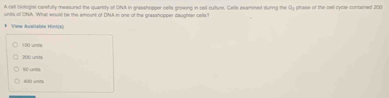 A cell biologist carefully measured the quantity of DNA in grasshopper cells growing in cell culture. Cells examined during the G_2 phase of the cell cycle contained 200
units of DNA. What would be the amount of DNA in one of the grasshopper daughter cells?
View Available Hint(s)
100 units
200 units
50 units
400 units