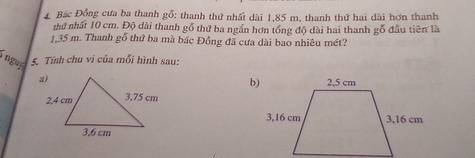 Bác Đồng cưa ba thanh gỗ: thanh thứ nhất dài 1,85 m, thanh thứ hai dài hơn thanh 
thứ nhất 10 cm. Độ dài thanh goverline O thứ ba ngắn hơn tổng độ dài hai thanh gỗ đầu tiên là
1,35 m. Thanh gỗ thứ ba mà bác Đồng đã cưa dài bao nhiêu mét? 
i nguy 
5. Tính chu vi của mỗi hình sau: