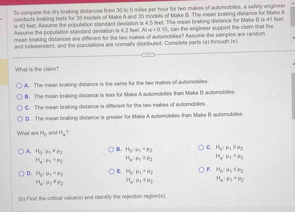 To compare the dry braking distances from 30 to 0 miles per hour for two makes of automobiles, a safety engineer
conducts braking tests for 35 models of Make A and 35 models of Make B. The mean braking distance for Make A
is 40 feet. Assume the population standard deviation is 4.5 feet. The mean braking distance for Make B is 41 feet.
Assume the population standard deviation is 4.2 feet. At alpha =0.10 , can the engineer support the claim that the
mean braking distances are different for the two makes of automobiles? Assume the samples are random
and independent, and the populations are normally distributed. Complete parts (a) through (e).
What is the claim?
A. The mean braking distance is the same for the two makes of automobiles.
B. The mean braking distance is less for Make A automobiles than Make B automobiles.
C. The mean braking distance is different for the two makes of automobiles.
D. The mean braking distance is greater for Make A automobiles than Make B automobiles.
What are H_0 and H_a ?
A. H_0:mu _1!= mu _2
B. H_0:mu _1
C. H_0:mu _1≥ mu _2
H_a:mu _1=mu _2
H_a:mu _1≥ mu _2
H_a:mu _1
E. H_0:mu _1>mu _2
F. H_0:mu _1≤ mu _2
D. H_0:mu _1=mu _2 H_a:mu _1>mu _2
H_a:mu _1!= mu _2
H_a:mu _1≤ mu _2
(b) Find the critical value(s) and identify the rejection region(s).