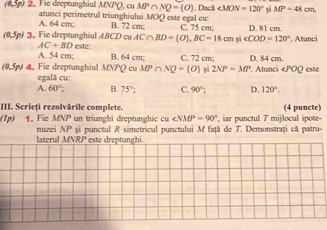 (0,5p) 2. Fie dreptunghiul MNPQ, cu MP∩ NQ= O. Dacã ∠ MON=120° si MP=48cm, 
atunci perimetrul triunghiului MOQ este egal cu:
A. 64 cm; B. 72 cm; C. 75 cm; D. 81 cm.
(0,5p) 3. Fie dreptunghiul ABCD cu AC∩ BD= O , BC=18cm și ∠ COD=120°. Atunci
AC+BD este:
A. 54 cm; B. 64 cm; C. 72 cm; D. 84 cm.
(0,5p) 4. Fie dreptunghiul MNPQ cu MP∩ NQ= O sí 2NP=MP. Atunci ∠ POQ este
egală cu:
A. 60°; B. 75° C. 90°; D. 120°. 
III. Scrieți rezolvările complete. (4 puncte)
(1p) 1. Fie MNP un triunghi dreptunghic c u ∠ NMP=90° , iar punctul 7 mijlocul ipote-
nuzei NP șì punctul R simetricul punctului M față de T. Demonstrați că patru-
laterul MNRP este dreptunghi.