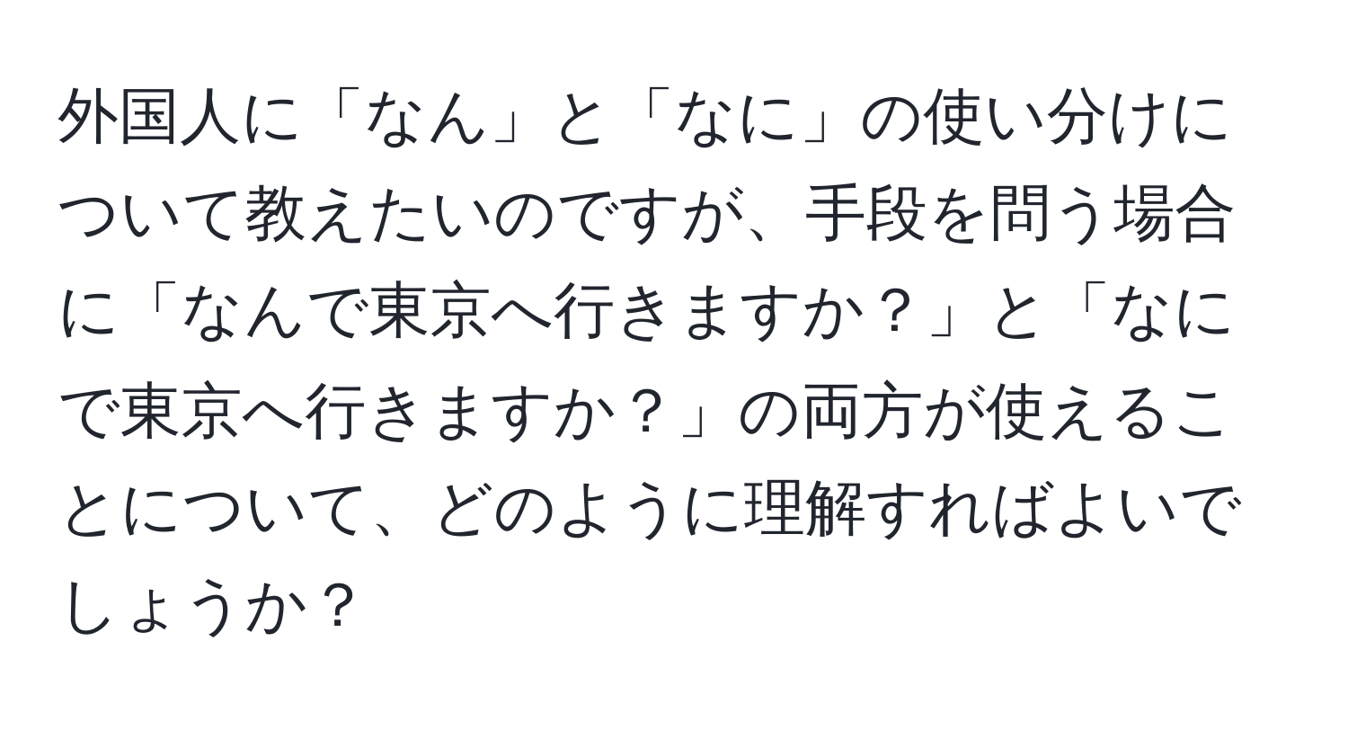 外国人に「なん」と「なに」の使い分けについて教えたいのですが、手段を問う場合に「なんで東京へ行きますか？」と「なにで東京へ行きますか？」の両方が使えることについて、どのように理解すればよいでしょうか？