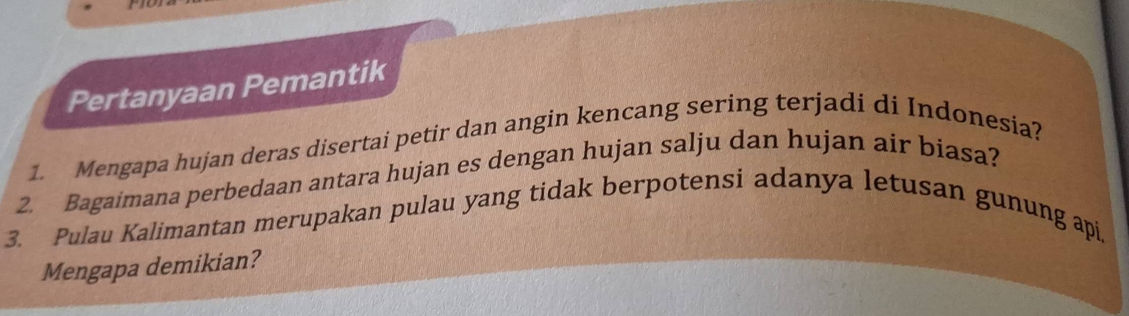 Pertanyaan Pemantik 
1. Mengapa hujan deras disertai petir dan angin kencang sering terjadi di Indonesia? 
2. Bagaimana perbedaan antara hujan es dengan hujan salju dan hujan air biasa? 
3. Pulau Kalimantan merupakan pulau yang tidak berpotensi adanya letusan gunung api. 
Mengapa demikian?