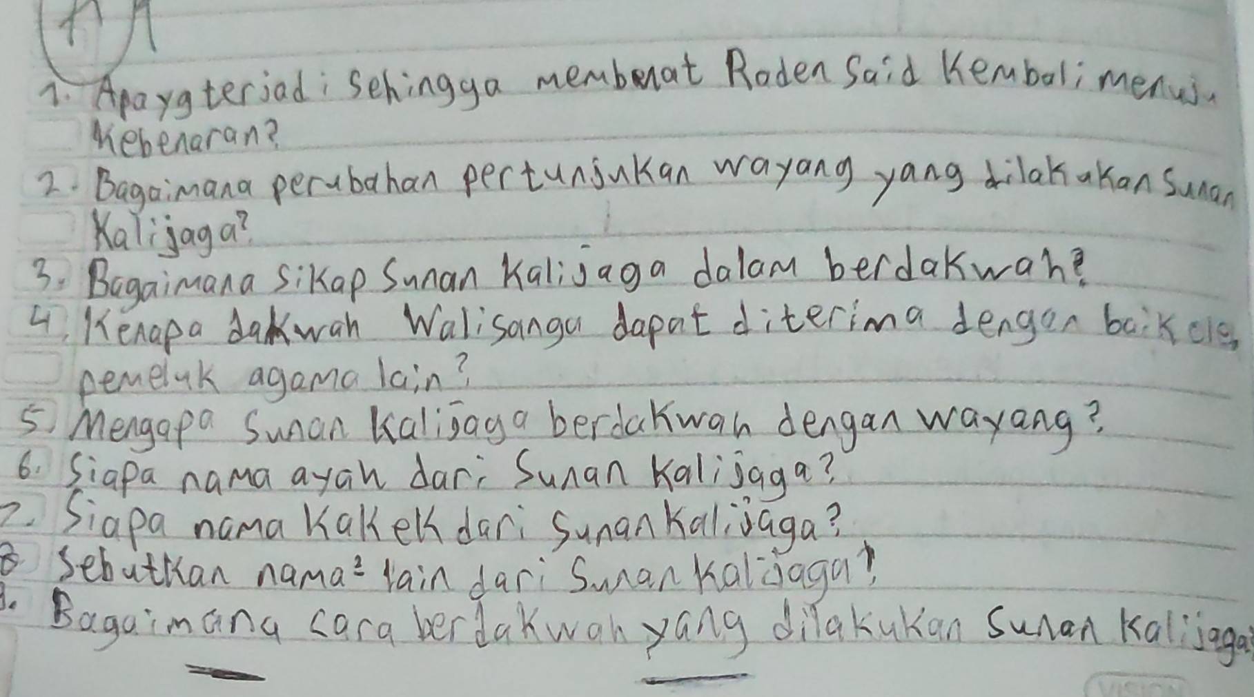 Apaygteriad: Sehingga memberat Roden Said Kembali menus. 
Mebenaran? 
2. Bagaimana perubahan pertuniukan wayang yang dilakakan Sunan 
Kalijaga? 
3: Bagaimana Sikap Sunan Kalijaga dalam berdakwahe 
4, Kenapa dakwah Walisanga dapat diterima dengon baikcle 
pemelak agama lain? 
5 Mengapa Sunan Kalijag a berdakwan dengan wayang? 
6. Siapa nama ayan dar; Sunan Kalijaga? 
Siapa nama Kakeldari Sunan Kaljjaga? 
sebuthan nama?`lain dari`Sman kaldaga? 
3. Bagaimana cara berdakwan yang dilakukan suan kallinga