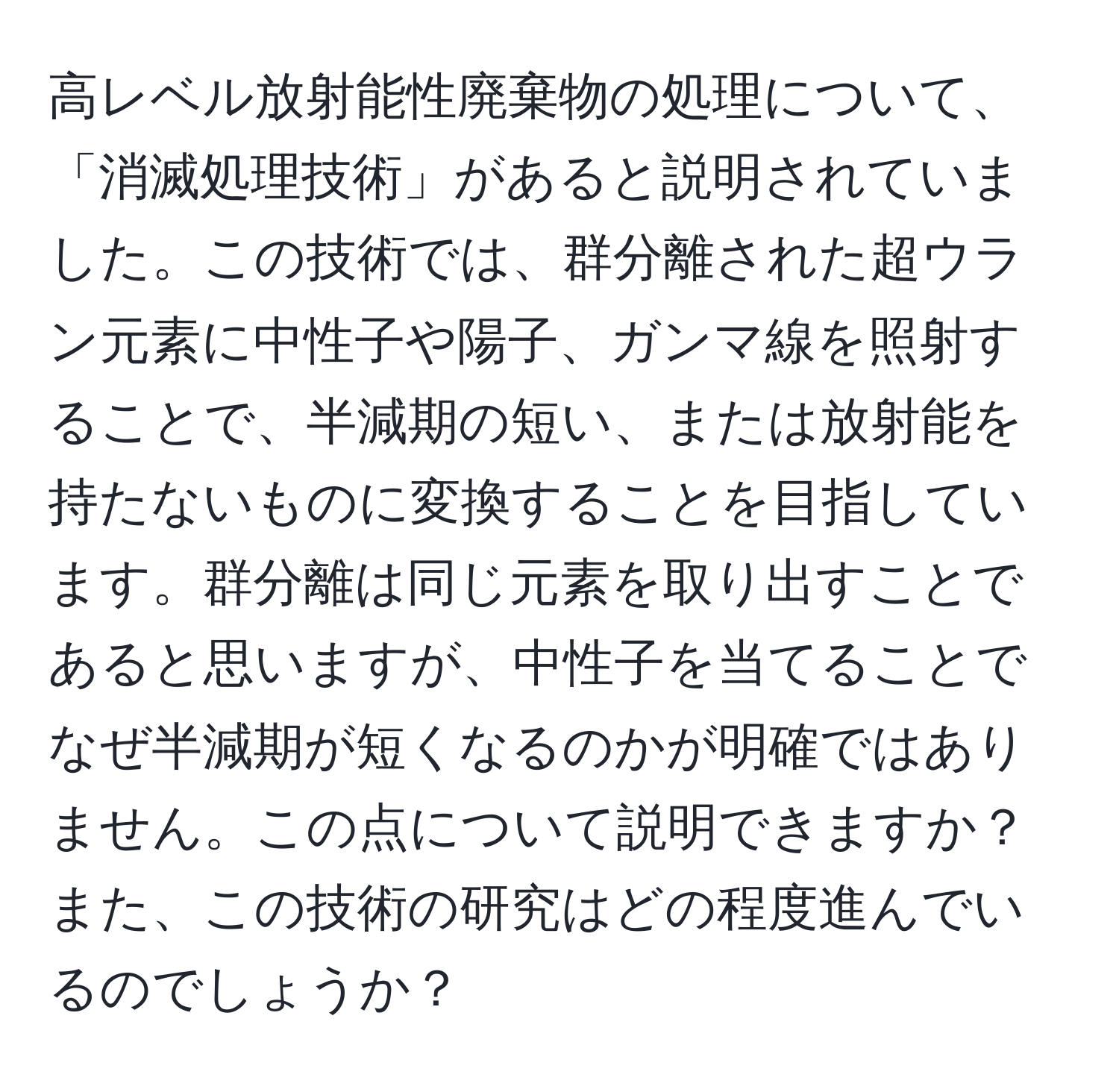 高レベル放射能性廃棄物の処理について、「消滅処理技術」があると説明されていました。この技術では、群分離された超ウラン元素に中性子や陽子、ガンマ線を照射することで、半減期の短い、または放射能を持たないものに変換することを目指しています。群分離は同じ元素を取り出すことであると思いますが、中性子を当てることでなぜ半減期が短くなるのかが明確ではありません。この点について説明できますか？また、この技術の研究はどの程度進んでいるのでしょうか？