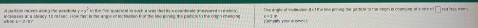 A particle moves along the parabola y=x^2 in the first quadrant in such a way that its x-coordinate (measured in meters) The angle of inclination θ of the line joining the particle to the origin is changing at a rate of rad/sec when 
increases at a steady 10 m/sec. How fast is the angle of inclination θ of the line joining the particle to the origin changing x=2m
when x=2 m? (Simplify your answer.