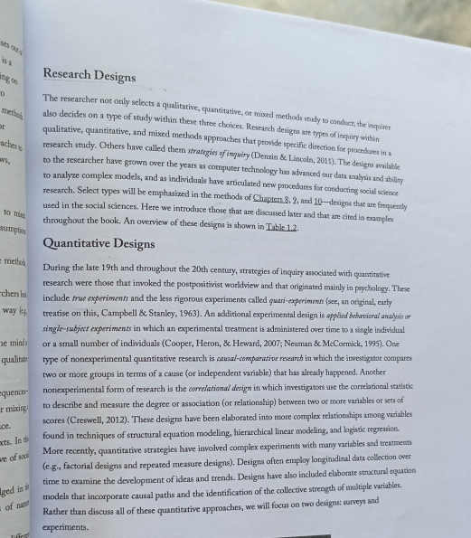 is a
Research Designs
ngoe 
The researcher not only selects a qualitative, quantitative, or mixed methods study to conduct; the inquirer
methed also decides on a type of study within these three choices. Research designs are types of inquiry within
qualitative, quantitative, and mixed methods approaches that provide specific direction for procedures in a
aches s research study. Others have called them strategies of inquiry (Denzin & Lincoln, 2011). The designs svailable
to the researcher have grown over the years as computer technology has advanced our data analysis and ability
to analyze complex models, and as individuals have articulated new procedures for conducting social science
research. Select types will be emphasized in the methods of Chapters 8, 2, and 10—designs that are frequently
used in the social sciences. Here we introduce those that are discussed later and that are cited in examples
to m throughout the book. An overview of these designs is shown in Table 1.2.
sumptica
Quantitative Designs
method During the late 19th and throughout the 20th century, strategies of inquiry associated with quantitative
research were those that invoked the postpositivist worldview and that originated mainly in psychology. These
chers lod include true experiments and the less rigorous experiments called guasī-experiments (see, an original, early
way kt4. treatise on this, Campbell & Stanley, 1963). An additional experimental design is applied bebavioral analysis or
single-subject experiments in which an experimental treatment is administered over time to a single individual
he mind or a small number of individuals (Cooper, Heron, & Heward, 2007; Neuman & McCormick, 1995). One
qualitu type of nonexperimental quantitative research is causal-comparative researtó in which the investigator compares 
two or more groups in terms of a cause (or independent variable) that has already happened. Another
equenc nonexperimental form of research is the correlational derign in which investigators use the correlational statistic
r mixing . to describe and measure the degree or association (or relationship) between two or more variables or sets of
ce. scores (Creswell, 2012). These designs have been elaborated into more complex relationships among variables
ts. In  found in techniques of structural equation modeling, hierarchical linear modeling, and logistic regression.
More recently, quantitative strategies have involved complex experiments with many variables and treatments
ve of soci
(e.g., factorial designs and repeated measure designs). Designs often employ longitudinal data collection over
time to examine the development of ideas and trends. Designs have also included elaborate structural equation
ged in #
models that incorporate causal paths and the identification of the collective strength of multiple variables.
of nn
Rather than discuss all of these quantitative approaches, we will focus on two designs: surveys and
experiments.