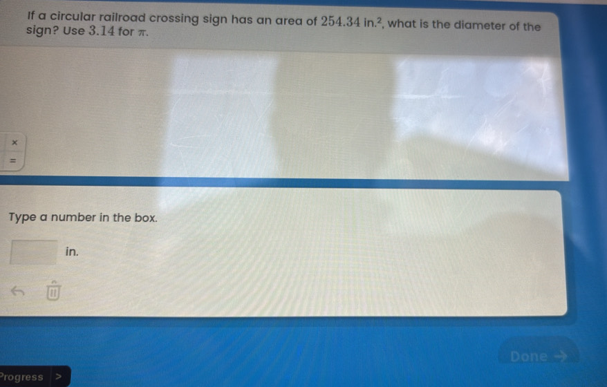 If a circular railroad crossing sign has an area of 254.34in.^2 , what is the diameter of the 
sign? Use 3.14 for π. 
× 
= 
Type a number in the box.
-1(-B= -1,-1) in. 
Done 
Progress